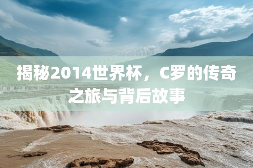 揭秘2014世界杯，C罗的传奇之旅与背后故事