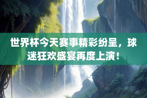 世界杯今天赛事精彩纷呈，球迷狂欢盛宴再度上演！