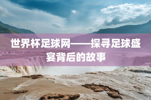 世界杯足球网——探寻足球盛宴背后的故事