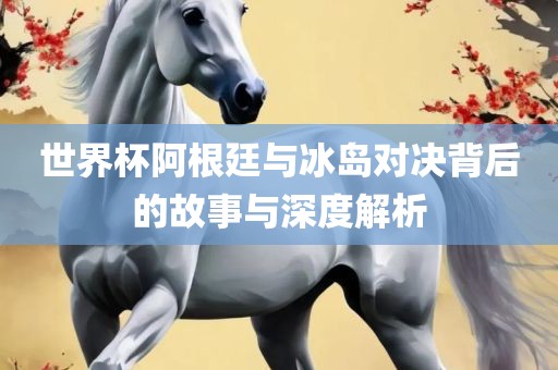 世界杯阿根廷与冰岛对决背后的故事与深度解析眉山市正发家政服务有限公司