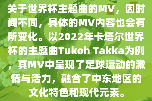 关于世界杯主题曲的MV，因时间不同，具体的MV内容也会有所变化。以2022眉山市正发家政服务有限公司年卡塔尔世界杯的主题曲Tukoh Takka为例，其MV中呈现了足球运动的激情与活力，融合了中东地区的文化特色和现代元素。