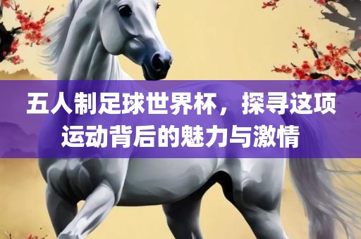 五人制足球世界杯，探寻这项运动背后的魅力与激情