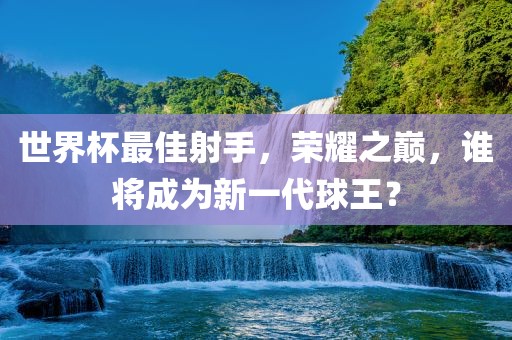 世界杯最佳射手，荣耀之巅，谁将成为新一代球王？