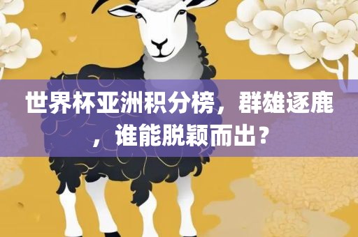 世界杯亚洲积分榜，群雄逐鹿，谁能脱颖而出？眉山市正发家政服务有限公司