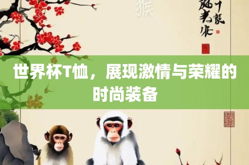 世界杯T恤，展现激情与荣耀的时尚装备眉山市正发家政服务有限公司