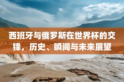 西班牙与俄罗斯在世界杯的交锋，历史、瞬间与未来展望眉山市正发家政服务有限公司