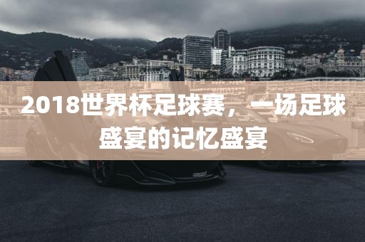 2018世界杯足球赛，一场足球盛宴的记忆盛宴眉山市正发家政服务有限公司