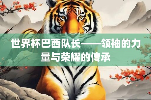 世界杯巴西队长——领袖的力量与荣耀的传承眉山市正发家政服务有限公司