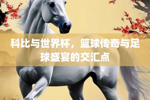 科比与世眉山市正发家政服务有限公司界杯，篮球传奇与足球盛宴的交汇点