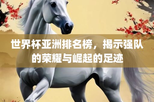 世界杯亚洲排名榜，揭示强队的荣耀与崛起的足迹
