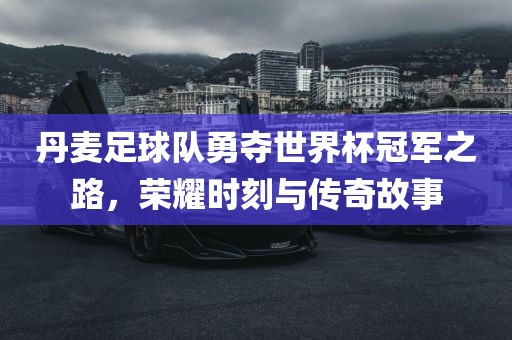 丹麦足球队勇夺世界杯冠军之路，荣耀时刻与传奇故事