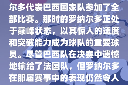 在1998年法国世界杯上，罗纳尔多代表巴西国家队参加了全部比赛。那时的罗纳尔多正处于巅峰状态，以其惊人的速度和突破能力成为球队的重要球员。尽管巴西队在决赛中遗憾地输给了法国队，但罗纳尔多在那届赛事中的表现仍然令人瞩目。