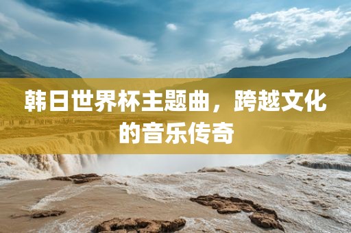 韩日世界杯主题曲，跨越文化的音乐传奇眉山市正发家政服务有限公司