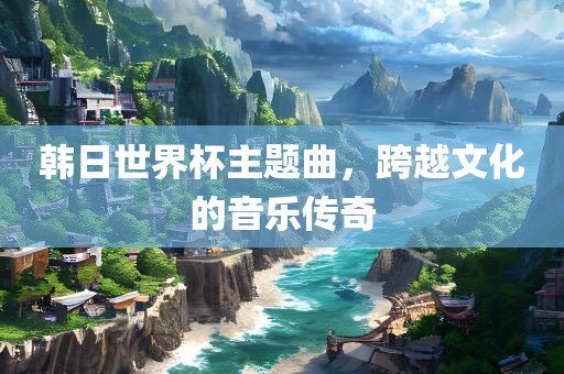 韩日世界杯主题曲，跨越文化的音乐传奇眉山市正发家政服务有限公司