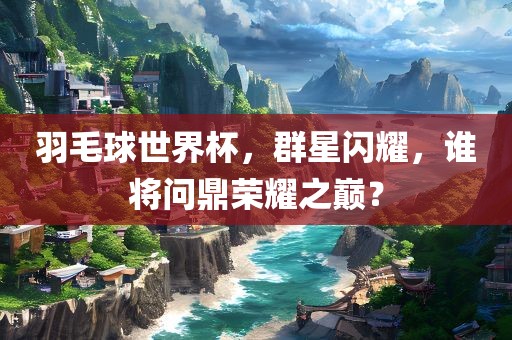 羽毛球世界杯，群星闪耀，谁将问鼎荣耀之巅？