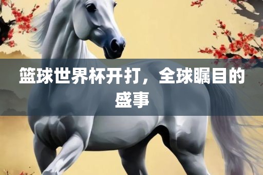 篮球世界杯眉山市正发家政服务有限公司开打，全球瞩目的盛事