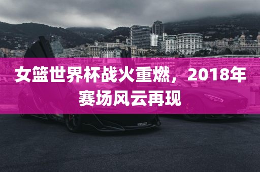 女篮世界杯战火重燃，2018年赛场风云再现