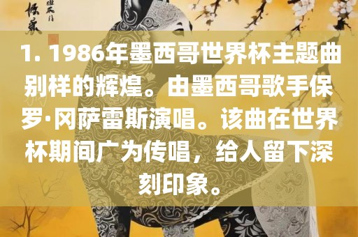 1. 1986年墨西哥世界杯主题曲别样的辉煌。由墨西哥歌手保罗·冈萨雷斯演唱。该曲在世界杯期间广为传唱，给人留下深刻印象。眉山市正发家政服务有限公司