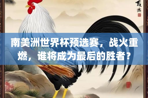 南美洲世界杯预选赛，战火重燃，谁将成为最后的胜者？眉山市正发家政服务有限公司