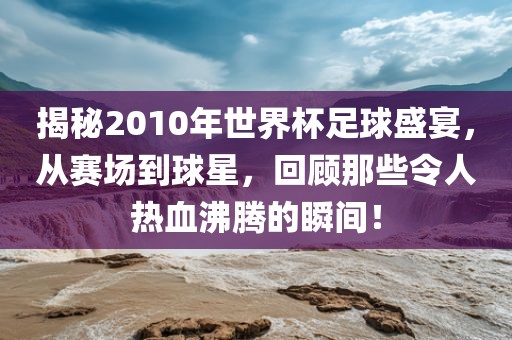 揭秘2010年世界杯足球盛宴，从赛场到球星，回顾那些令人热血沸腾的瞬间！