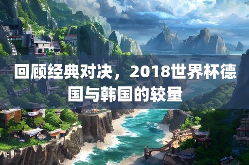 回顾经典对决，2018世界杯德国与韩国的较量
