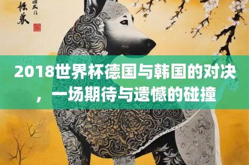 2018世界杯德国与韩国的对决，一场期待与遗憾的碰撞