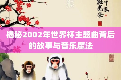 揭秘2002年世界杯主题曲背后的故事与音乐魔法眉山市正发家政服务有限公司
