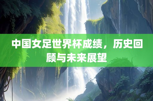 中国女足世界杯成绩，历史回顾与未来展望眉山市正发家政服务有限公司