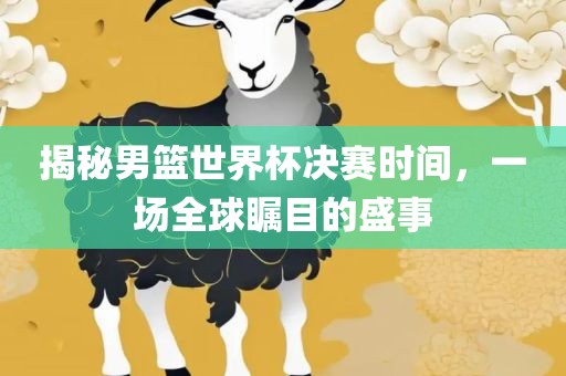 揭秘男篮世界杯决赛时间，一场全球瞩目的盛事