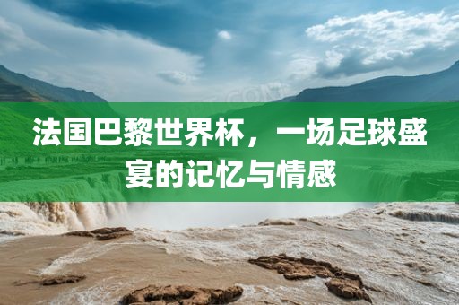 法国巴黎世界杯，一场足球盛宴的记忆与情感