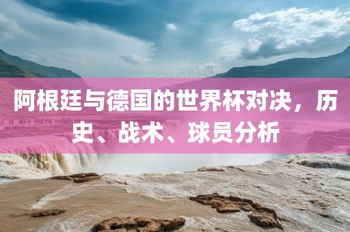 阿根廷与德国的世界杯对决，历史、战术、球员分析眉山市正发家政服务有限公司