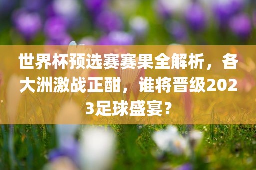 世界杯预选赛赛果全解析，各大洲激战正酣，谁将晋级2023眉山市正发家政服务有限公司足球盛宴？