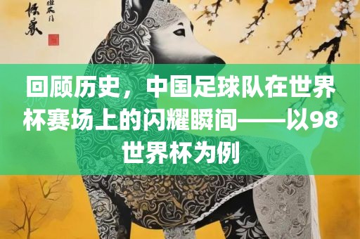 回顾历史，中国足球队在世界眉山市正发家政服务有限公司杯赛场上的闪耀瞬间——以98世界杯为例