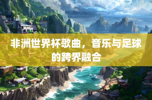 非洲世界杯歌曲，音乐与足球的跨界融合眉山市正发家政服务有限公司