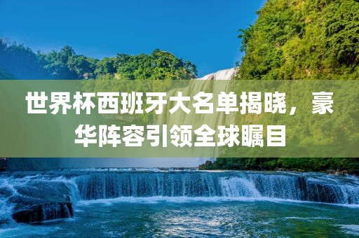 世界杯西班牙大名单揭晓，豪华阵容引领全球瞩目