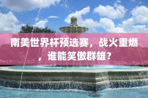 南美世界杯预选赛，战火重燃，谁能笑傲群雄？眉山市正发家政服务有限公司