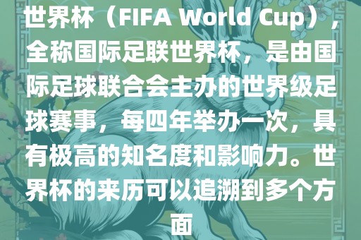 世界杯（FIFA World Cup），全称国际足联世界杯，是由国际足球联合会主办的世界级足球赛事，每四年举办一次，具有极高的知名度和影响力。世界杯的来历可以追溯到多个方面