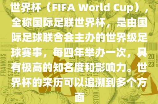 世界杯（FIFA World Cup），全称国际足联世界杯，是由国际足球联合会主办的世界级足球赛事，每四年举办一次，具有极高的知名度和影响力。世界杯的来历可以追溯到多个方面