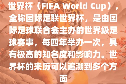 世界杯（FIFA World Cup），全称国际足联世界杯，是由国际足球联合会主办的世界级足球赛事，每四年举办一次，具有极高的知名度和影响力。世界杯的来历可以追溯到多个方面