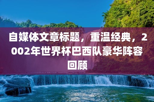 自媒体文章标题，重温经典，2002年世界杯巴西队豪华阵容回顾