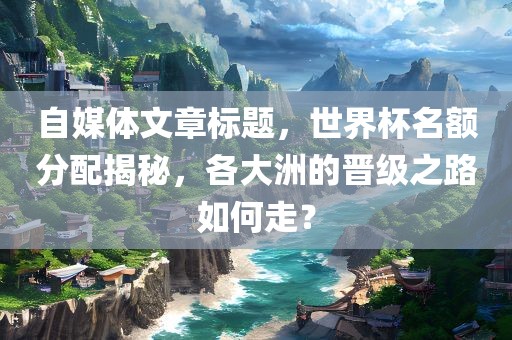 自媒体文章标题，世界杯名额分配揭秘，各大洲的晋级之路如何走？