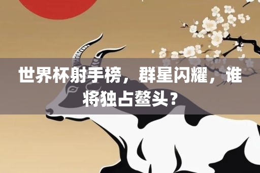 世界杯射手榜，群星闪耀，谁将独占鳌头？