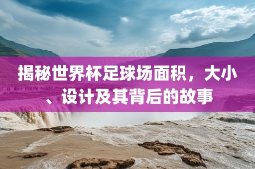 揭秘世界杯足球场面积，大小、设计及其背后的故事