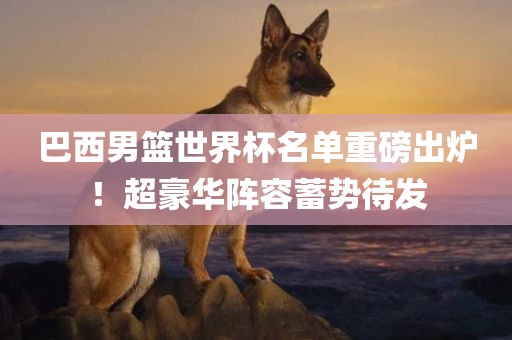 巴西男篮世界杯名单重磅出炉！超豪华阵容蓄势待发