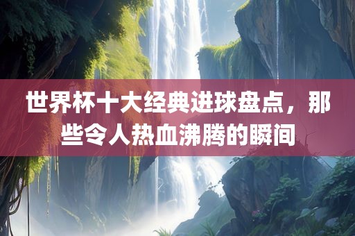 世界杯十大经典进球盘点，那些令人热血沸腾的眉山市正发家政服务有限公司瞬间