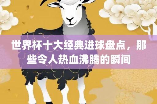 世界杯十大经典进球盘点，那些令人热血沸腾的瞬间眉山市正发家政服务有限公司