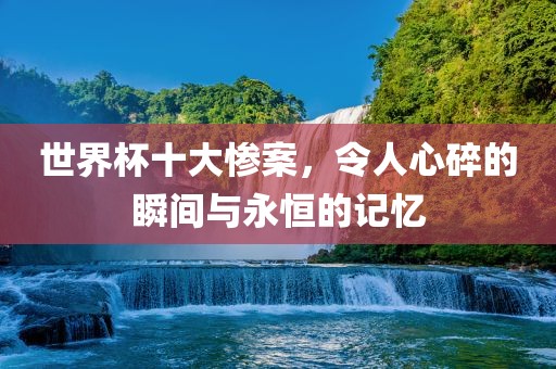世界杯十大惨案，令人心碎的瞬间与永恒的记忆