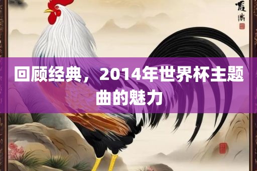 回顾经典，2014年世界杯主题曲的魅力眉山市正发家政服务有限公司