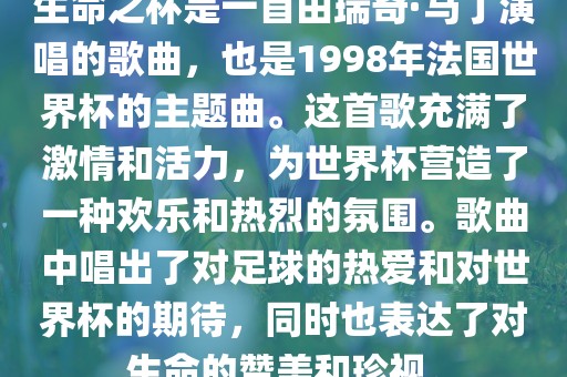 生命之杯是一首由瑞奇·马丁演唱的歌曲，也是1998年法国世界杯的主题曲。这首歌充满了激情和活力，为世界杯营造了一种欢乐和热烈的氛围。歌曲中唱出了对足球的热爱和对世界杯的期待，同时也表达了对生命的赞美和珍视。眉山市正发家政服务有限公司