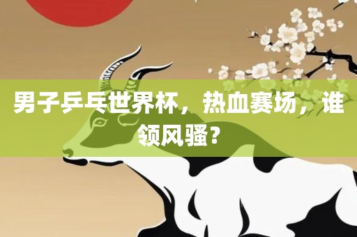 男子乒乓世界杯，热血赛场，谁领风骚？